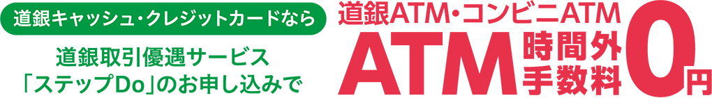 道銀キャッシュ・クレジットカードなら道銀取引優遇サービス「ステップDo」のお申し込みで 道銀ATM・コンビニATM時間外手数料0円 詳しくはこちら