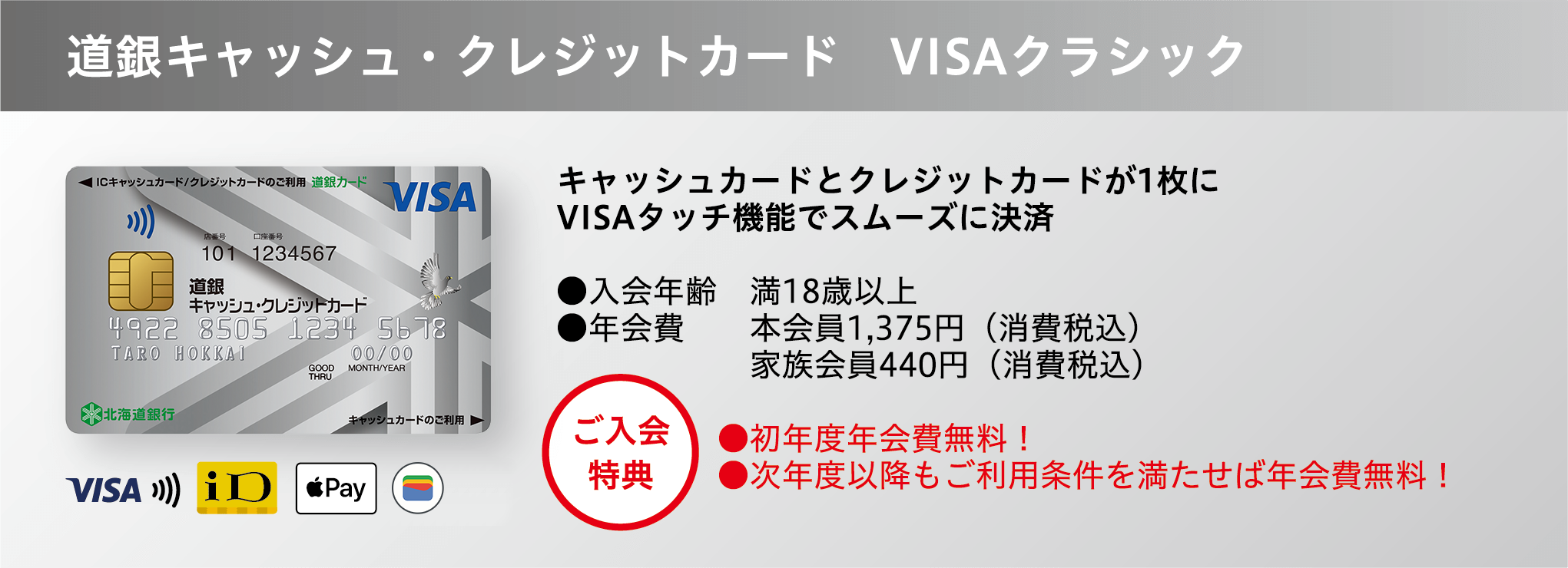 道銀キャッシュ・クレジットカード VISAクラシック キャッシュカードとクレジットカードが1枚に VISAタッチ機能でスムーズに決済 ●入会年齢 満18歳以上 ●年会費 本会員1,375円（消費税込）家族会員440円（消費税込） ●初年度年会費無料！ ●次年度以降もご利用条件を満たせば年会費無料！