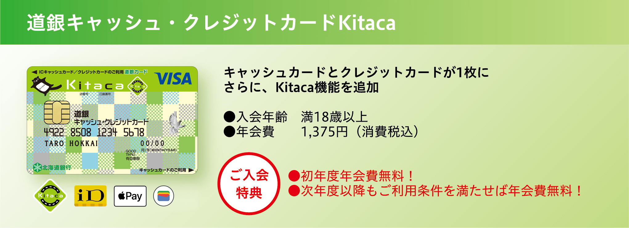 道銀キャッシュ・クレジットカード Kitaca キャッシュカードとクレジットカードが1枚に さらに、Kitaca機能を追加 ●入会年齢 満18歳以上 ●年会費 1,375円（消費税込） ●初年度年会費無料！ ●次年度以降もご利用条件を満たせば年会費無料！