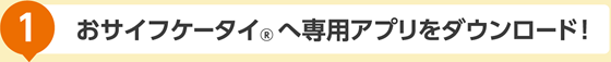 おサイフケータイへ専用アプリをダウンロード！