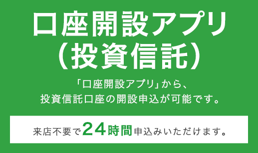 口座開設アプリ（投資信託） 「口座開設アプリ」から、投資信託口座の開設申込が可能です。来店不要で24時間申込みいただけます。