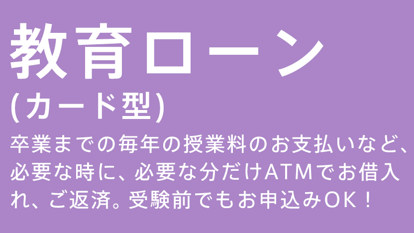 教育ローン（カード型） 卒業までの毎年の授業料のお支払いなど必要な時に、必要な分だけATMでお借入れ、ご返済。受験前でもお申込みOK！