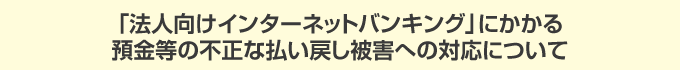「法人向けインターネットバンキング」にかかる預金等の不正な払い戻し被害への対応について