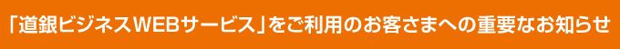 「道銀ビジネスWEBサービス」をご利用のお客さまへの重要なお知らせ